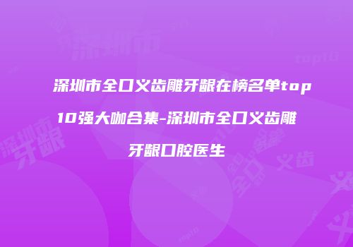 深圳市全口义齿雕牙龈在榜名单top10强大咖合集-深圳市全口义齿雕牙龈口腔医生