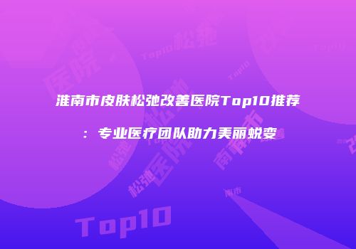 淮南市皮肤松弛改善医院Top10推荐：专业医疗团队助力美丽蜕变