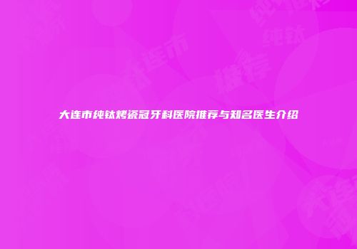 大连市纯钛烤瓷冠牙科医院推荐与知名医生介绍