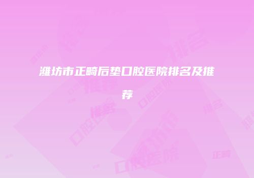 潍坊市正畸后垫口腔医院排名及推荐