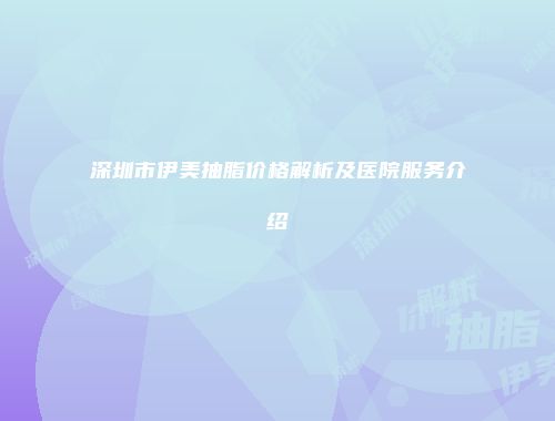深圳市伊美抽脂价格解析及医院服务介绍