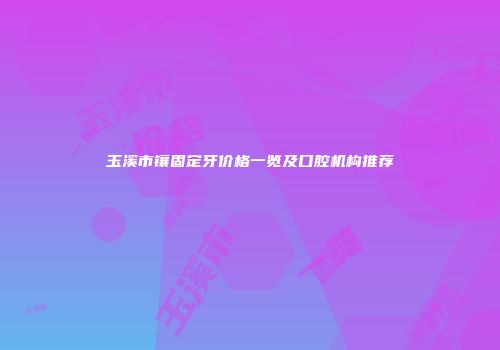 玉溪市镶固定牙价格一览及口腔机构推荐
