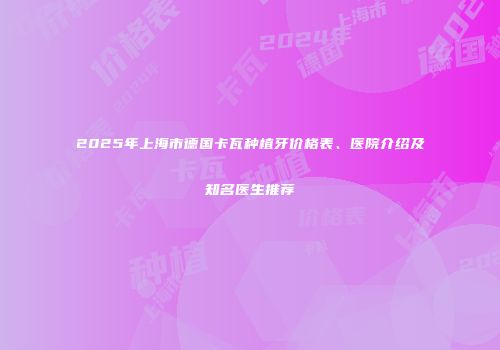 2025年上海市德国卡瓦种植牙价格表、医院介绍及知名医生推荐