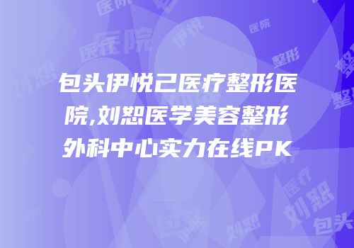 包头伊悦己医疗整形医院,刘恕医学美容整形外科中心实力在线PK