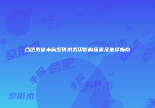 合肥假体丰胸整形术费用影响因素及选择指南