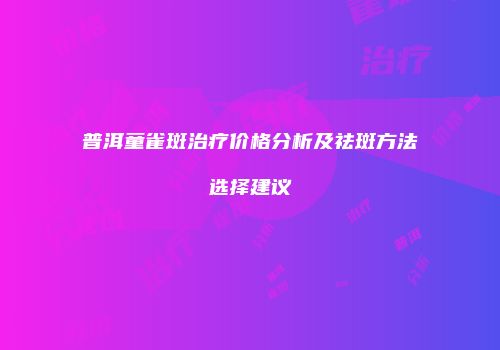 普洱童雀斑治疗价格分析及祛斑方法选择建议
