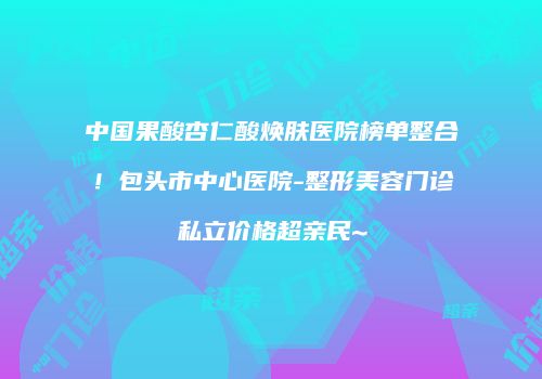 中国果酸杏仁酸焕肤医院榜单整合！包头市中心医院-整形美容门诊私立价格超亲民~