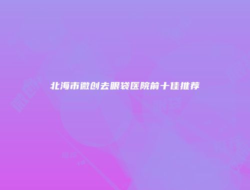 北海市微创去眼袋医院前十佳推荐
