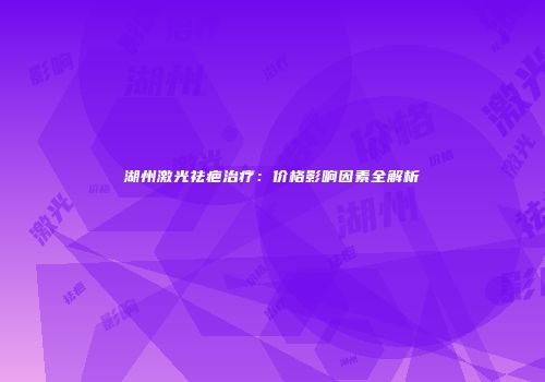 湖州激光祛疤治疗：价格影响因素全解析