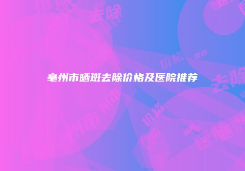 亳州市晒斑去除价格及医院推荐