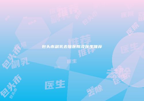 包头市副乳去除医院及医生推荐