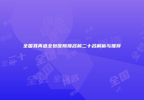 全国耳再造全包医院排名前二十名解析与推荐
