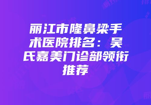 丽江市隆鼻梁手术医院排名：吴氏嘉美门诊部领衔推荐