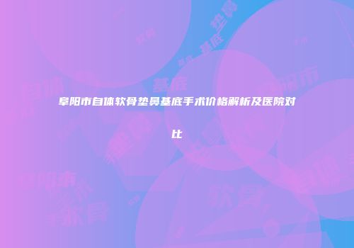阜阳市自体软骨垫鼻基底手术价格解析及医院对比