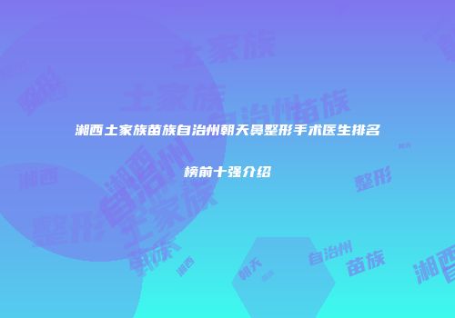 湘西土家族苗族自治州朝天鼻整形手术医生排名榜前十强介绍