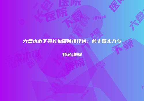 六盘水市下颚长包医院排行榜：前十强实力与特色详解