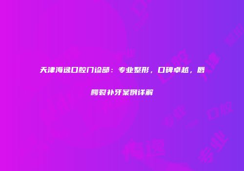 天津海逸口腔门诊部：专业整形，口碑卓越，唇腭裂补牙案例详解