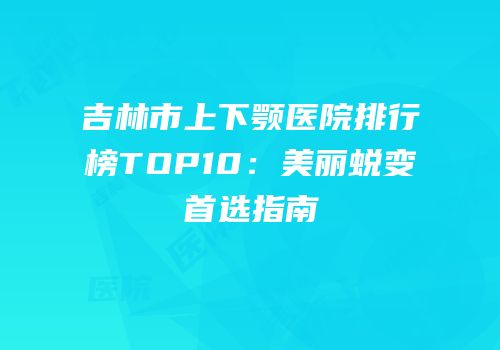 吉林市上下颚医院排行榜TOP10：美丽蜕变首选指南
