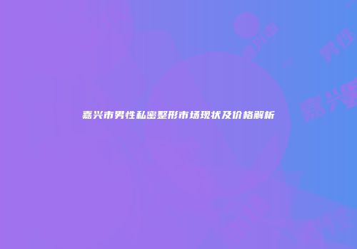 嘉兴市男性私密整形市场现状及价格解析