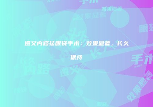 遵义内路祛眼袋手术：效果显著，长久保持