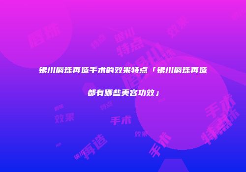 银川唇珠再造手术的效果特点「银川唇珠再造都有哪些美容功效」