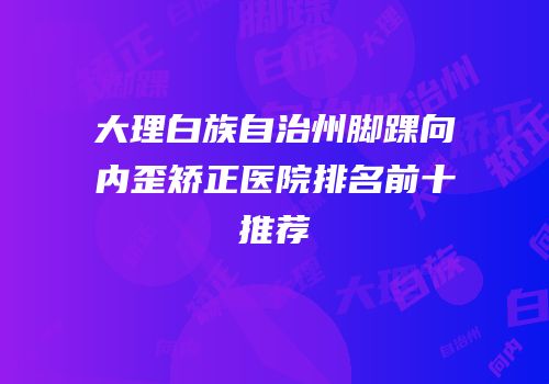 大理白族自治州脚踝向内歪矫正医院排名前十推荐