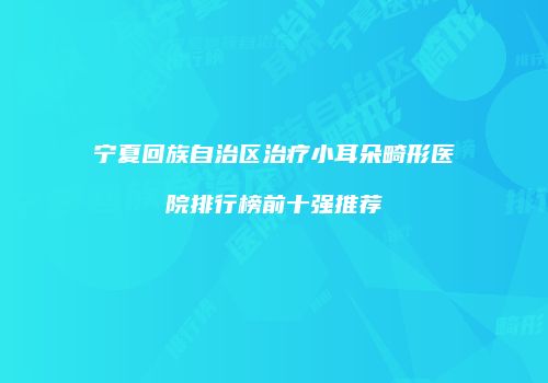 宁夏回族自治区治疗小耳朵畸形医院排行榜前十强推荐