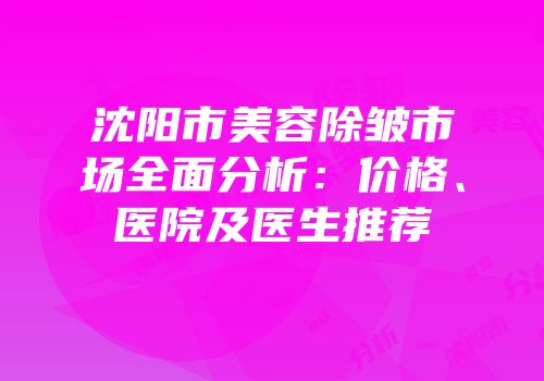 沈阳市美容除皱市场全面分析：价格、医院及医生推荐