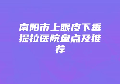 南阳市上眼皮下垂提拉医院盘点及推荐