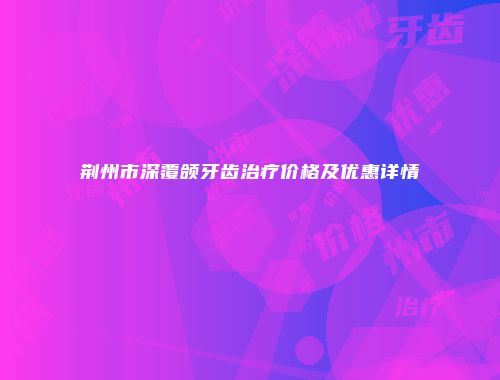 荆州市深覆颌牙齿治疗价格及优惠详情