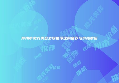 柳州市激光美容去除痘印医院推荐与价格解析