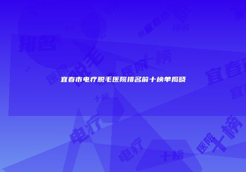 宜春市电疗脱毛医院排名前十榜单揭晓
