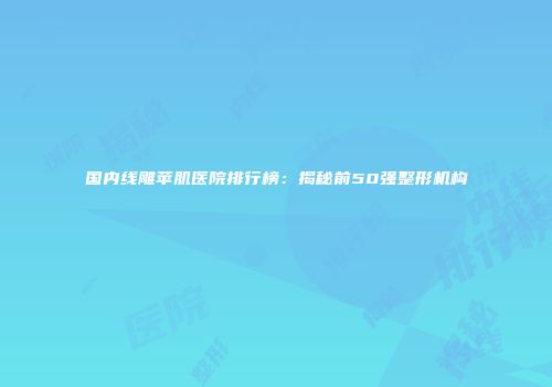 国内线雕苹肌医院排行榜：揭秘前50强整形机构