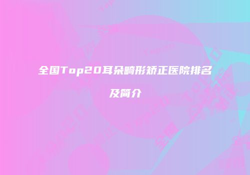 全国Top20耳朵畸形矫正医院排名及简介