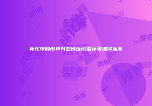 怀化市畸形小耳整形医院推荐与选择指南