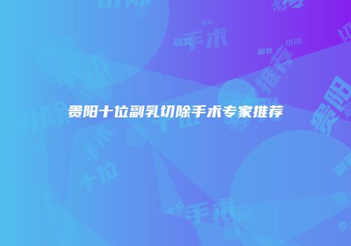 贵阳十位副乳切除手术专家推荐