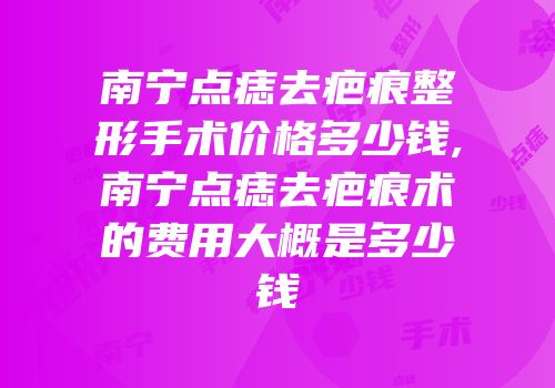 南宁点痣去疤痕整形手术价格多少钱,南宁点痣去疤痕术的费用大概是多少钱