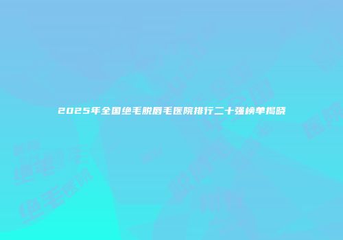 2025年全国绝毛脱唇毛医院排行二十强榜单揭晓