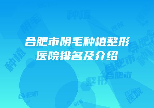 合肥市阴毛种植整形医院排名及介绍