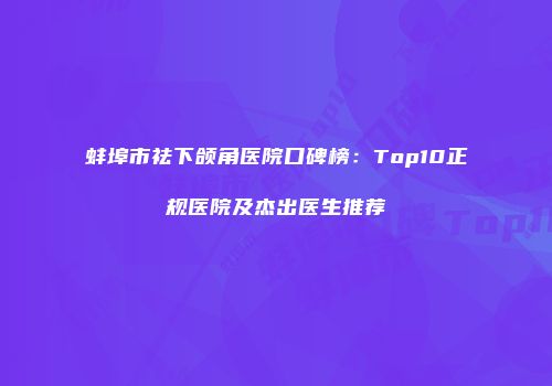 蚌埠市祛下颌角医院口碑榜：Top10正规医院及杰出医生推荐