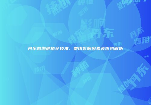 丹东微创种植牙技术：费用影响因素及优势解析