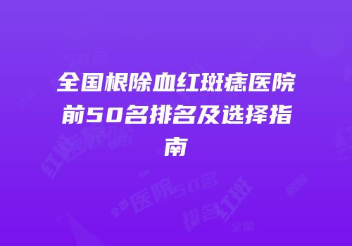 全国根除血红斑痣医院前50名排名及选择指南