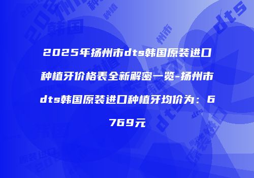 2025年扬州市dts韩国原装进口种植牙价格表全新解密一览-扬州市dts韩国原装进口种植牙均价为：6769元