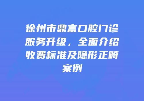 徐州市鼎富口腔门诊服务升级，全面介绍收费标准及隐形正畸案例