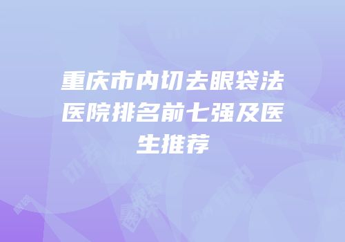 重庆市内切去眼袋法医院排名前七强及医生推荐