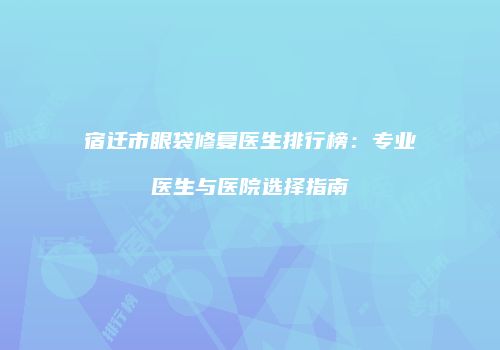 宿迁市眼袋修复医生排行榜：专业医生与医院选择指南