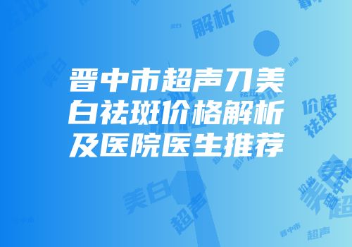 晋中市超声刀美白祛斑价格解析及医院医生推荐