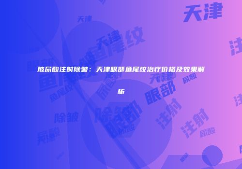 玻尿酸注射除皱：天津眼部鱼尾纹治疗价格及效果解析