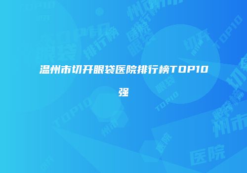 温州市切开眼袋医院排行榜TOP10强