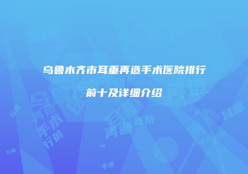 乌鲁木齐市耳垂再造手术医院排行前十及详细介绍